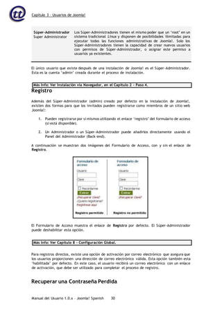 Capítulo 3 – Usuarios de Joomla!
Manual del Usuario 1.0.x – Joomla! Spanish 30
Súper-Administrador
Super Administrator
Los Súper-Administradores tienen el mismo poder que un ‘root’ en un
sistema tradicional Linux y disponen de posibilidades ilimitadas para
ejecutar todas las funciones administrativas de Joomla!. Solo los
Súper-Administradores tienen la capacidad de crear nuevos usuarios
con permisos de Súper-Administrador, o asignar este permiso a
usuarios ya existentes.
El único usuario que existe después de una instalación de Joomla! es el Súper-Administrador.
Esta es la cuenta ‘admin’ creada durante el proceso de instalación.
Más Info: Ver Instalación vía Navegador, en el Capítulo 2 – Paso 4.
Registro
Además del Súper-Administrador (admin) creado por defecto en la instalación de Joomla!,
existen dos formas para que los invitados pueden registrarse como miembros de un sitio web
Joomla!:
1. Pueden registrarse por sí mismos utilizando el enlace ‘registro’ del formulario de acceso
(si está disponible).
2. Un Administrador o un Súper-Administrador puede añadirlos directamente usando el
Panel del Administrador (Back-end).
A continuación se muestran dos imágenes del Formulario de Acceso, con y sin el enlace de
Registro.
El Formulario de Acceso muestra el enlace de Registro por defecto. El Súper-Administrador
puede deshabilitar esta opción.
Más Info: Ver Capítulo 8 – Configuración Global.
Para registros directos, existe una opción de activación por correo electrónico que asegura que
los usuarios proporcionen una dirección de correo electrónico válida. Esta opción también esta
‘habilitada’ por defecto. En este caso, el usuario recibirá un correo electrónico con un enlace
de activación, que debe ser utilizado para completar el proceso de registro.
Recuperar una Contraseña Perdida
 