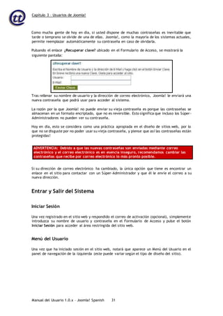 Capítulo 3 – Usuarios de Joomla!
Manual del Usuario 1.0.x – Joomla! Spanish 31
Como mucha gente de hoy en día, si usted dispone de muchas contraseñas es inevitable que
tarde o temprano se olvide de una de ellas. Joomla!, como la mayoría de los sistemas actuales,
permite reemplazar automáticamente su contraseña en caso de olvidarla.
Pulsando el enlace ¿Recuperar clave? ubicado en el Formulario de Acceso, se mostrará la
Tras rellenar su nombre de usuario y la dirección de correo electrónico, Joomla! le enviará una
nueva contraseña que podrá usar para acceder al sistema.
La razón por la que Joomla! no puede enviar su vieja contraseña es porque las contraseñas se
almacenan en un formato encriptado, que no es reversible. Esto significa que incluso los Súper-
Administradores no pueden ver su contraseña.
Hoy en día, esto se considera como una práctica apropiada en el diseño de sitios web, por lo
que no se disguste por no poder usar su vieja contraseña, y piense que así las contraseñas están
protegidas!
ADVERTENCIA: Debido a que las nuevas contraseñas son enviadas mediante correo
electrónico y el correo electrónico es en esencia inseguro, recomendamos cambiar las
contraseñas que recibe por correo electrónico lo más pronto posible.
Si su dirección de correo electrónico ha cambiado, la única opción que tiene es encontrar un
enlace en el sitio para contactar con un Súper-Administrador y que él le envíe el correo a su
nueva dirección.
Entrar y Salir del Sistema
Iniciar Sesión
Una vez registrado en el sitio web y respondido el correo de activación (opcional), simplemente
introduzca su nombre de usuario y contraseña en el Formulario de Acceso y pulse el botón
Iniciar Sesión para acceder al área restringida del sitio web.
Menú del Usuario
Una vez que ha iniciado sesión en el sitio web, notará que aparece un Menú del Usuario en el
panel de navegación de la izquierda (este puede variar según el tipo de diseño del sitio).
siguiente pantalla:
 