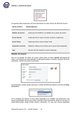 Capítulo 3 – Usuarios de Joomla!
Manual del Usuario 1.0.x – Joomla! Spanish 32
La siguiente tabla proporciona una breve descripción de cada artículo del Menú del Usuario:
Opción de Menú Detalles/Opciones
Detalles de Usuario Usado para Ver/Modificar los detalles de la cuenta de usuario.
Enviar Noticias Usado para Enviar nuevos artículos (Autores y Superiores)
Enviar Enlace Usado para Enviar nuevos Enlaces Web.
Comprobar Artículos Validación Global de los artículo que el usuario haya bloqueado.
Salir Permite salir del sistema al usuario registrado.
Detalles de Usuario
Para ver sus detalles de cuenta de usuario, puede pulsar el enlace Detalles de Usuario del
menú, y se mostrará una nueva pantalla. En ella podrá cambiar su nombre, dirección de correo
electrónico, nombre de usuario y contraseña.
En esta pantalla también puede seleccionar el Editor WYSIWYG por defecto en la lista de Editor
del Usuario.
En la instalación por defecto el único editor disponible es el TinyMCE, que proporciona unas
buenas posibilidades básicas para editar contenido HTML directamente desde el sitio web. El
Súper-Administrador puede instalar editores adicionales, en cuyo caso estarán disponibles
 