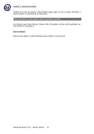 Capítulo 3 – Usuarios de Joomla!
Manual del Usuario 1.0.x – Joomla! Spanish 33
también en la lista de editores. Usted también puede elegir no usar un editor WYSIWYG, si
desea introducir el contenido de un modo plano.
Nota: Esta opción puede requerir algún conocimiento de HTML.
Las funciones para Enviar Noticias, Enlaces Web y Comprobar Artículos serán explicadas con
más detalles en el Capítulo 4.
Cerrar Sesión
Pulse el botón Salir en el Menú del Usuario para finalizar la sesión actual.
 
