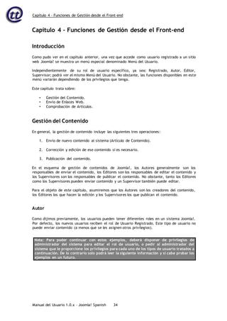 Capítulo 4 – Funciones de Gestión desde el Front-end
Manual del Usuario 1.0.x – Joomla! Spanish 34
Capítulo 4 – Funciones de Gestión desde el Front-end
Introducción
Como pudo ver en el capítulo anterior, una vez que accede como usuario registrado a un sitio
web Joomla! se muestra un menú especial denominado Menú del Usuario.
Independientemente de su rol de usuario específico, ya sea: Registrado, Autor, Editor,
Supervisor; podrá ver el mismo Menú del Usuario. No obstante, las funciones disponibles en este
menú variarán dependiendo de los privilegios que tenga.
Este capítulo trata sobre:
• Gestión del Contenido.
• Envío de Enlaces Web.
• Comprobación de Artículos.
Gestión del Contenido
En general, la gestión de contenido incluye las siguientes tres operaciones:
1. Envío de nuevo contenido al sistema (Artículo de Contenido).
2. Corrección y edición de ese contenido si es necesario.
3. Publicación del contenido.
En el esquema de gestión de contenidos de Joomla!, los Autores generalmente son los
responsables de enviar el contenido, los Editores son los responsables de editar el contenido y
los Supervisores son los responsables de publicar el contenido. No obstante, tanto los Editores
como los Supervisores pueden enviar contenido y un Supervisor también puede editar.
Para el objeto de este capítulo, asumiremos que los Autores son los creadores del contenido,
los Editores los que hacen la edición y los Supervisores los que publican el contenido.
Autor
Como dijimos previamente, los usuarios pueden tener diferentes roles en un sistema Joomla!.
Por defecto, los nuevos usuarios reciben el rol de Usuario Registrado. Este tipo de usuario no
puede enviar contenido (a menos que se les asignen otros privilegios).
Nota: Para poder continuar con estos ejemplos, deberá disponer de privilegios de
administrador del sistema para editar el rol de usuario, o pedir al administrador del
sistema que le proporcione los privilegios para cada uno de los tipos de usuario tratados a
continuación. De lo contrario solo podrá leer la siguiente información y si cabe probar los
ejemplos en un futuro.
 