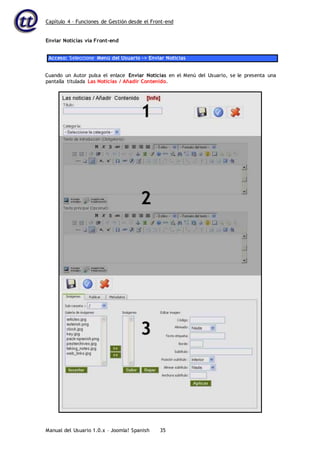Capítulo 4 – Funciones de Gestión desde el Front-end
Manual del Usuario 1.0.x – Joomla! Spanish 35
Enviar Noticias vía Front-end
Acceso: Seleccione Menú del Usuario -> Enviar Noticias
Cuando un Autor pulsa el enlace Enviar Noticias en el Menú del Usuario, se le presenta una
pantalla titulada Las Noticias / Añadir Contenido.
 