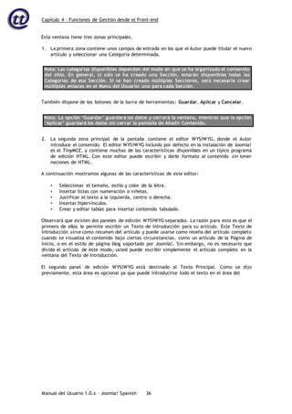 Capítulo 4 – Funciones de Gestión desde el Front-end
Manual del Usuario 1.0.x – Joomla! Spanish 36
Esta ventana tiene tres zonas principales.
1. La primera zona contiene unos campos de entrada en los que el Autor puede titular el nuevo
artículo y seleccionar una Categoría determinada.
Nota: Las categorías disponibles dependen del modo en que se ha organizado el contenido
del sitio. En general, si sólo se ha creado una Sección, estarán disponibles todas las
Categorías de esa Sección. Si se han creado múltiples Secciones, será necesario crear
múltiples enlaces en el Menú del Usuario: uno para cada Sección.
También dispone de los botones de la barra de herramientas: Guardar, Aplicar y Cancelar.
Nota: La opción ‘Guardar’ guardará los datos y cerrará la ventana, mientras que la opción
‘Aplicar’ guardará los datos sin cerrar la pantalla de Añadir Contenido.
2. La segunda zona principal de la pantalla contiene el editor WYSIWYG, donde el Autor
introduce el contenido. El editor WYSIWYG incluido por defecto en la instalación de Joomla!
es el TinyMCE, y contiene muchas de las características disponibles en un típico programa
de edición HTML. Con este editor puede escribir y darle formato al contenido sin tener
nociones de HTML.
A continuación mostramos algunas de las características de este editor:
• Seleccionar el tamaño, estilo y color de la letra.
• Insertar listas con numeración o viñetas.
• Justificar el texto a la izquierda, centro o derecha.
• Insertar hipervínculos.
• Crear y editar tablas para insertar contenido tabulado.
Observará que existen dos paneles de edición WYSIWYG separados. La razón para esto es que el
primero de ellos le permite escribir un Texto de Introducción para su artículo. Este Texto de
Introducción sirve como resumen del artículo y puede usarse como reseña del artículo completo
cuando se visualiza el contenido bajo ciertas circunstancias, como un artículo de la Página de
Inicio, o en el estilo de página blog soportado por Joomla!. Sin embargo, no es necesario que
divida el artículo de este modo, usted puede escribir simplemente el artículo completo en la
ventana del Texto de Introducción.
El segundo panel de edición WYSIWYG está destinado al Texto Principal. Como se dijo
previamente, esta área es opcional ya que puede introducirse todo el texto en el área del
 