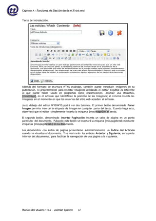 Capítulo 4 – Funciones de Gestión desde el Front-end
Manual del Usuario 1.0.x – Joomla! Spanish 37
Además del formato de escritura HTML estándar, también puede introducir imágenes en su
publicación. El procedimiento para insertar imágenes utilizando el editor TinyMCE es diferente
al que puede haber usado en programas como Dreamweaver. Joomla! usa etiquetas,
{mosimage}, en el artículo que identifican la posición de las imágenes; el sistema inserta las
imágenes en el momento en que los usuarios del sitio web acceden al artículo.
Justo debajo del editor WYSIWYG podrá ver dos botones. El primer botón denominado Poner
Imagen permite insertar la etiqueta de imagen en cualquier parte del texto. Cuando haga esto,
observará que el editor simplemente inserta la etiqueta {mosimage} en el texto.
El segundo botón, denominado Insertar Paginación inserta un salto de página en un punto
particular del documento. Pulsando este botón se insertará la etiqueta {mospagebreak mediante
etiquetas {mospagebreak} en su documento.
Los documentos con saltos de página presentarán automáticamente un Índice del Artículo
cuando se visualice el documento. Y se mostrarán los enlaces Anterior y Siguiente, en la parte
inferior del documento, para facilitar la navegación de una página a la siguiente.
Texto de Introducción.
 