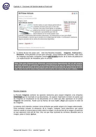 Capítulo 4 – Funciones de Gestión desde el Front-end
Manual del Usuario 1.0.x – Joomla! Spanish 38
Metadatos. Estas pestañas se usan para controlar varios aspectos del contenido, tales como
las imágenes asociadas a etiquetas {mosimage}, la configuración de la fecha de publicación
y la especificación de metadatos para el artículo.
Nota: Esta zona dispondrá de diferentes características dependiendo del rol del usuario
que está editando el contenido. La principal diferencia es que los Supervisores tendrán
un campo en la pestaña de publicación que les permitirá publicar el artículo en el sitio
web. Esta función no estará disponible para usuarios con cuentas de Autor o Editor.
Pestaña Imágenes
La Pestaña Imágenes contiene las opciones necesarias para asignar imágenes a las etiquetas
{mosimage} que ha insertado en sus documentos. Un aspecto importante es tener en cuenta que
las imágenes se visualizarán en los documentos en el orden que ellas aparezcan en el campo
Imágenes del contenido. Puede usar las flechas de icono Subir y Bajar para ajustar el orden de
las imágenes.
La columna de la derecha contiene varios atributos que puede asignar a la imagen seleccionada.
Estos atributos incluyen la alineación de la imagen, cualquier texto alternativo que quiera
mostrar cuando el usuario pase el ratón sobre la imagen, un pie de foto de la imagen y la posición
en que aparecerá este pie de foto. Una vez que haya ajustado los atributos deseados para la
imagen, pulse el botón Aplicar.
3. La última de las tres zonas cont iene tres Pestañas tituladas: Imágenes, Publicación y
 