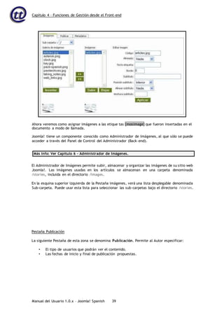 Capítulo 4 – Funciones de Gestión desde el Front-end
Manual del Usuario 1.0.x – Joomla! Spanish 39
Joomla! tiene un componente conocido como Administrador de Imágenes, al que sólo se puede
acceder a través del Panel de Control del Administrador (Back-end).
Más Info: Ver Capítulo 6 – Administrador de Imágenes.
El Administrador de Imágenes permite subir, almacenar y organizar las imágenes de su sitio web
Joomla!. Las imágenes usadas en los artículos se almacenan en una carpeta denominada
/stories, incluida en el directorio /images.
En la esquina superior izquierda de la Pestaña imágenes, verá una lista desplegable denominada
Sub-carpeta. Puede usar esta lista para seleccionar las sub-carpetas bajo el directorio /stories.
Pestaña Publicación
La siguiente Pestaña de esta zona se denomina Publicación. Permite al Autor especificar:
• El tipo de usuarios que podrán ver el contenido.
• Las fechas de inicio y final de publicación propuestas.
Ahora veremos como asignar imágenes a las etique tas {mosimage} que fueron insertadas en el
documento a modo de llamada.
 