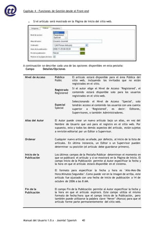 Capítulo 4 – Funciones de Gestión desde el Front-end
Manual del Usuario 1.0.x – Joomla! Spanish 40
A continuación se describe cada una de las opciones disponibles en esta pestaña:
Campo Detalles/Opciones
Nivel de Acceso Público
Public
Registrado
Registered
El artículo estará disponible para el área Pública del
sitio web, incluyendo los invitados que no están
registrados en el sitio.
Si el autor elige el Nivel de Acceso ‘Registered’, el
contenido estará disponible solo para los usuarios
registrados en el sitio web.
Especial
Special
Seleccionando el Nivel de Acceso ‘Special’, solo
tendrán acceso al contenido los usuarios con una cuenta
superior a ‘Registered’, es decir: Editores,
Supervisores, o también Administradores.
Alias del Autor El Autor puede crear un nuevo artículo bajo un alias, en vez del
Nombre de Usuario que usó para el registro en el sitio web. Por
supuesto, esto y todos los demás aspectos del artículo, están sujetos
a revisión editorial por un Editor o Supervisor.
Ordenar Cualquier nuevo artículo se añade, por defecto, al inicio de la lista de
artículos. En última instancia, un Editor o un Supervisor pueden
determinar su posición (el artículo debe guardarse primero).
Inicio de la
Publicación
Los últimos campos de la Pestaña Publicar determinan el momento en
que se publicará el artículo y si se mostrará en la Página de Inicio. El
campo Inicio de la Publicación permite al Autor especificar la fecha y
la hora en que el artículo estará disponible en el sistema.
El formato para especificar la fecha y hora es ‘Año-Mes-Día
Hora:Minutos:Segundos’. Como puede ver en la imagen de arriba, este
artículo fue ajustado con una fecha de inicio de publicación a 14 de
octubre de 2006 a las 8 AM.
Fin de la
Publicación
El campo Fin de la Publicación permite al Autor especificar la fecha y
la hora en que el artículo expirará. Este campo utiliza el mismo
formato de fecha/hora que el campo Inicio de la Publicación, pero
también puede utilizarse la palabra clave ‘Never’ (Nunca) para que el
artículo forme parte permanentemente del sitio web.
• Si el artículo será mostrado en la Página de Inicio del sitio web.
 