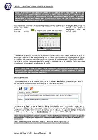 Capítulo 4 – Funciones de Gestión desde el Front-end
Manual del Usuario 1.0.x – Joomla! Spanish 41
Nota: Los contenidos enviados por Autores no aparecerán en el sitio web hasta que un
Supervisor o un Administrador los publique. Si esto no ocurre antes de la fecha/hora de
Inicio de la Publicación, el artículo no se mostrará en el tiempo especificado. Los Autores
deben dejar el suficiente tiempo para que el artículo pueda ser revisado y publicado por
usuarios con derechos de publicación.
No es necesario encontrar un calendario para determinar las fechas de Inicio y Fin de Publicación
apropiadas. Joomla! incluye un pequeño
calendario desplegable que se
muestra cuando pulsa el icono
Este calendario permite navegar hacia delante o hacia atrás por mes o año, para buscar la fecha
apropiada. Seleccione una fecha pulsando dos veces en ella. Si solamente pulsa una vez la fecha,
se resaltará y se mostrará inmediatamente en el campo de texto asociado. Pulsando en cualquier
parte de la página, fuera del calendario, se cerrará el calendario, y cualquier fecha que haya
seleccionado permanecerá en el campo de texto.
Nota: Cuando selecciona una fecha con el calendario, el campo hora desaparece, por lo
que tendrá que rescribir la hora manualmente si utiliza esta función. Recuerde, el formato
es ‘Año-Mes-Día Hora:Minutos:Segundos’.
Pestaña Metadatos
La última Pestaña en esta zona de atributos es la Pestaña Metadatos, que se usa para ajustar
documento publicado. Los Motores de Búsqueda y otros sistemas los utilizan para clasificar de
una forma apropiada la información contenida en el artículo. El siguiente código HTML será
incluido dentro de la etiqueta <head></head> del documento HTML publicado.
<meta name="description" content="Joomla! – Motor de Portales Dinámicos y Sistema de Gestión
de Contenido, Este artículo proporciona información básica sobre el uso del CMS Joomla!" />
<meta name="keywords" content="Joomla! CMS autor editor supervisor" />
los Metadatos asociados con el artículo que el Autor está editando.
Los campos de Descripción y Palabras Clave introducidos aquí, no estarán visibles en el
al lado de cada campo de fecha/hora.
 