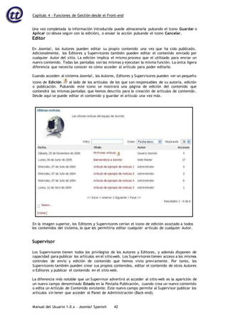 Capítulo 4 – Funciones de Gestión desde el Front-end
Manual del Usuario 1.0.x – Joomla! Spanish 42
Una vez completada la información introducida puede almacenarla pulsando el icono Guardar o
Aplicar (si desea seguir con la edición), o anular la acción pulsando el icono Cancelar.
Editor
En Joomla!, los Autores pueden editar su propio contenido una vez que ha sido publicado.
Adicionalmente, los Editores y Supervisores también pueden editar el contenido enviado por
cualquier Autor del sitio. La edición implica el mismo proceso que el utilizado para enviar un
nuevo contenido. Todas las pantallas son las mismas y ejecutan la misma función. La única ligera
diferencia que necesita conocer es cómo acceder al artículo para poder editarlo.
Cuando acceden al sistema Joomla!, los Autores, Editores y Supervisores pueden ver un pequeño
icono de Edición al lado de los artículos de los que son responsables de su autoría, edición
o publicación. Pulsando este icono se mostrará una página de edición del contenido que
contendrá las mismas pantallas que hemos descrito para la creación de artículos de contenido .
Desde aquí se puede editar el contenido y guardar el artículo una vez más.
los contenidos del sistema, lo que les permitiría editar cualquier artículo de cualquier Autor.
Supervisor
Los Supervisores tienen todos los privilegios de los Autores y Editores, y además disponen de
capacidad para publicar los artículos en el sitio web. Los Supervisores tienen acceso a los mismos
controles de envío y edición de contenido que hemos visto previamente. Por tanto, los
Supervisores también pueden crear sus propios contenidos, editar el contenido de otros Autores
o Editores y publicar el contenido en el sitio web.
La diferencia más notable que un Supervisor advertirá al acceder al sitio web es la aparición de
un nuevo campo denominado Estado en la Pestaña Publicación, cuando crea un nuevo contenido
o edita un Artículo de Contenido existente. Este nuevo campo permite al Supervisor publicar los
artículos sin tener que acceder al Panel de Administración (Back-end).
En la imagen superior, los Editores y Supervisores verían el icono de edición asociado a todos
 