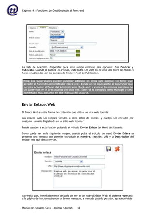 Capítulo 4 – Funciones de Gestión desde el Front-end
Manual del Usuario 1.0.x – Joomla! Spanish 43
Publicado. Cuando se publica el artículo, este podrá ser visto en el sitio web entre las fechas y
horas establecidas por los campos de Inicio y Final de Publicación.
Nota: Los Supervisores pueden publicar artículos en sitios web Joomla! sin tener que
acceder al Panel del Administrador (Back-end). Existe un rol equivalente al Supervisor que
permite acceder al Panel del Administrador (Back-end) y ejercer los mismos permisos de
un Supervisor en el área pública del sitio web. Este rol es conocido como Mánager y será
comentado más adelante en este manual del usuario.
Enviar Enlaces Web
El Enlace Web es otra forma de contenido que utiliza un sitio web Joomla!.
Los enlaces web son simples vínculos a otros sitios de interés, y pueden ser enviados por
cualquier usuario Registrado en un sitio web Joomla!.
Puede acceder a esta función pulsando el vínculo Enviar Enlace del Menú del Usuario.
Como puede ver en la siguiente imagen, cuando pulsa el artículo de menú Enviar Enlace se
presenta una ventana que permite introducir el Nombre, Sección, URL y la Descripción del
enlace web que desea enviar.
La lista de selección disponible para este campo contiene dos opciones: Sin Publicar y
Advertirá que, inmediatamente después de envi ar un nuevo Enlace Web, el sistema regresará
a la página de inicio mostrando un breve mens aje, a menudo pasado por alto, agradeciéndole
 