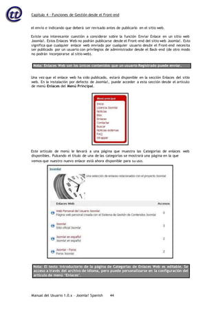 Capítulo 4 – Funciones de Gestión desde el Front-end
Manual del Usuario 1.0.x – Joomla! Spanish 44
el envío e indicando que deberá ser revisado antes de publicarlo en el sitio web.
Existe una interesante cuestión a considerar sobre la función Enviar Enlace en un sitio web
Joomla!. Estos Enlaces Web no podrán publicarse desde el Front-end del sitio web Joomla!. Esto
significa que cualquier enlace web enviado por cualquier usuario desde el Front-end necesita
ser publicado por un usuario con privilegios de administrador desde el Back-end (de otro modo
no podrán incorporarse al sitio web).
Nota: Enlaces Web son los únicos contenidos que un usuario Registrado puede enviar.
Una vez que el enlace web ha sido publicado, estará disponible en la sección Enlaces del sitio
web. En la instalación por defecto de Joomla!, puede acceder a esta sección desde el artículo
de menú Enlaces del Menú Principal.
Este artículo de menú le llevará a una página que muestra las Categorías de enlaces web
disponibles. Pulsando el título de una de las categorías se mostrará una página en la que
Nota: El texto introductorio de la página de Categorías de Enlaces Web es editable. Se
acceso a través del archivo de idioma, pero puede personalizarse en la configuración del
artículo de menú ‘Enlaces’.
vemos que nuestro nuevo enlace está ahora disponible para su uso.
 