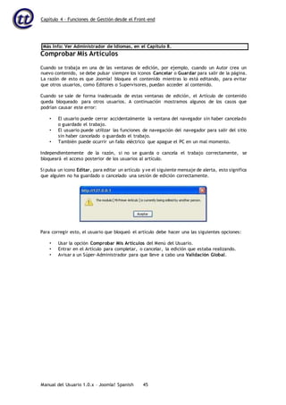 Capítulo 4 – Funciones de Gestión desde el Front-end
Manual del Usuario 1.0.x – Joomla! Spanish 45
Más Info: Ver Administrador de Idiomas, en el Capítulo 8.
Comprobar Mis Artículos
Cuando se trabaja en una de las ventanas de edición, por ejemplo, cuando un Autor crea un
nuevo contenido, se debe pulsar siempre los iconos Cancelar o Guardar para salir de la página.
La razón de esto es que Joomla! bloquea el contenido mientras lo está editando, para evitar
que otros usuarios, como Editores o Supervisores, puedan acceder al contenido.
Cuando se sale de forma inadecuada de estas ventanas de edición, el Artículo de contenido
queda bloqueado para otros usuarios. A continuación mostramos algunos de los casos que
podrían causar este error:
• El usuario puede cerrar accidentalmente la ventana del navegador sin haber cancelado
o guardado el trabajo.
• El usuario puede utilizar las funciones de navegación del navegador para salir del sitio
sin haber cancelado o guardado el trabajo.
• También puede ocurrir un fallo eléctrico que apague el PC en un mal momento.
Independientemente de la razón, si no se guarda o cancela el trabajo correctamente, se
bloqueará el acceso posterior de los usuarios al artículo.
Si pulsa un icono Editar, para editar un artículo y ve el siguiente mensaje de alerta, esto significa
que alguien no ha guardado o cancelado una sesión de edición correctamente.
Para corregir esto, el usuario que bloqueó el artículo debe hacer una las siguientes opciones:
• Usar la opción Comprobar Mis Artículos del Menú del Usuario.
• Entrar en el Artículo para completar, o cancelar, la edición que estaba realizando.
• Avisar a un Súper-Administrador para que lleve a cabo una Validación Global.
 