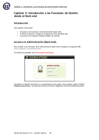 Capítulo 5 – Introducción a las Funciones de Gestión desde el Back-end
Manual del Usuario 1.0.x – Joomla! Spanish 46
Capítulo 5: Introducción a las Funciones de Gestión
desde el Back-end
Introducción
Este capítulo trata sobre:
• El Acceso a las Funciones de Administración (Back-end).
• El Panel de Control, situado en la Página de Inicio del Back-end.
• Los Iconos de Funciones Predeterminadas de Joomla!.
Acceso a la Administración (Back-end).
Para acceder a las funciones de la Administración (Back-end) introduzca la siguiente URL:
www.sudominio.com/administrator
Se mostrará la pantalla con el Formulario de Acceso.
Validarse para Entrar. Se mostrará el Panel de Control (Página de Inicio de la Administración).
Introduzca su Nombre de Usuari o y su Contraseña en los respec tivos campos y pulse el botón
 