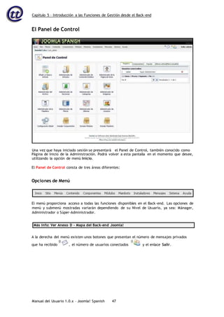 Capítulo 5 – Introducción a las Funciones de Gestión desde el Back-end
Manual del Usuario 1.0.x – Joomla! Spanish 47
El Panel de Control
Página de Inicio de la Administración. Podrá volver a esta pantalla en el momento que desee,
utilizando la opción de menú Inicio.
El Panel de Control consta de tres áreas diferentes:
Opciones de Menú
El menú proporciona acceso a todas las funciones disponibles en el Back-end. Las opciones de
menú y submenú mostradas variarán dependiendo de su Nivel de Usuario, ya sea: Mánager,
Administrador o Súper-Administrador.
Más Info: Ver Anexo D – Mapa del Back-end Joomla!
A la derecha del menú existen unos botones que presentan el número de mensajes privados
que ha recibido , el número de usuarios conectados y el enlace Salir.
Una vez que haya iniciado sesión se presentará el Panel de Control, también conocido como
 