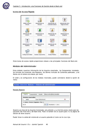 Capítulo 5 – Introducción a las Funciones de Gestión desde el Back-end
Manual del Usuario 1.0.x – Joomla! Spanish 48
Iconos de Acceso Rápido
Módulos del Administrador
Estos módulos muestran información de los Usuarios conectados, los Componentes instalados,
los Artículos de Contenido más Populares, los Últimos Artículos de Contenido publicados, y los
Menús con el número de enlaces por menú.
El orden y la configuración de los módulos mostrados, puede controlarse desde la opción de
menú:
Acceso: Seleccione Módulos -> Módulos del Administrador
Pestaña Registro
secciones del Front-end y del Back-end). Pulse el nombre de un usuario para ir a la página de
Edición de dicho Usuario.
Puede forzar la salida del sistema de un usuario pulsando el icono con la cruz roja.
Estos iconos de acceso rápido proporcionan enlaces a las principales funciones del Back-end.
Muestra una lista de los Usuarios Conectados actu almente y su nivel de acceso (tanto para las
 