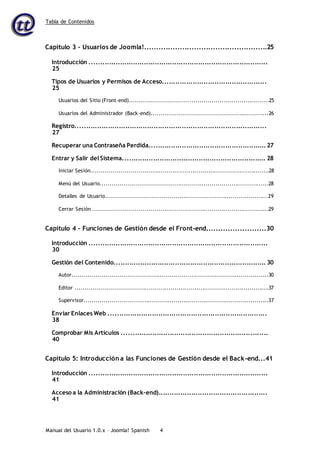 Tabla de Contenidos
Manual del Usuario 1.0.x – Joomla! Spanish 4
Capítulo 3 – Usuarios de Joomla!....................................................25
Introducción ..................................................................................
25
Tipos de Usuarios y Permisos de Acceso................................................
25
Usuarios del Sitio (Front-end)......................................................................25
Usuarios del Administrador (Back-end)...........................................................26
Registro........................................................................................
27
Recuperar una Contraseña Perdida...................................................... 27
Entrar y Salir del Sistema.................................................................. 28
Iniciar Sesión..........................................................................................28
Menú del Usuario.....................................................................................28
Detalles de Usuario..................................................................................29
Cerrar Sesión .........................................................................................29
Capítulo 4 – Funciones de Gestión desde el Front-end.........................30
Introducción ..................................................................................
30
Gestión del Contenido...................................................................... 30
Autor...................................................................................................30
Editor ..................................................................................................37
Supervisor.............................................................................................37
Enviar Enlaces Web .........................................................................
38
Comprobar Mis Artículos ...................................................................
40
Capítulo 5: Introducción a las Funciones de Gestión desde el Back-end...41
Introducción ..................................................................................
41
Acceso a la Administración (Back-end)..................................................
41
 