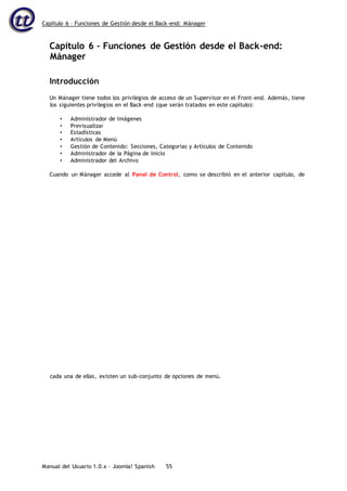 Capítulo 6 – Funciones de Gestión desde el Back-end: Mánager
Manual del Usuario 1.0.x – Joomla! Spanish 55
Capítulo 6 – Funciones de Gestión desde el Back-end:
Mánager
Introducción
Un Mánager tiene todos los privilegios de acceso de un Supervisor en el Front-end. Además, tiene
los siguientes privilegios en el Back-end (que serán tratados en este capítulo):
• Administrador de Imágenes
• Previsualizar
• Estadísticas
• Artículos de Menú
• Gestión de Contenido: Secciones, Categorías y Artículos de Contenido
• Administrador de la Página de Inicio
• Administrador del Archivo
Cuando un Mánager accede al Panel de Control, como se describió en el anterior capítulo, de
cada una de ellas, existen un sub-conjunto de opciones de menú.
 