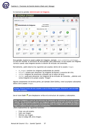 Capítulo 6 – Funciones de Gestión desde el Back-end: Mánager
Manual del Usuario 1.0.x – Joomla! Spanish 57
Le será útil recordar la estructura de esta pantalla para seleccionar la sub-carpeta de imágenes
correcta cuando suba imágenes durante la edición de Artículos de Contenidos.
Normalmente, podrá observar las siguientes sub-carpetas dentro de la carpeta images:
• M_images: contiene las imágenes prediseñadas de Joomla!.
• banners: carpeta para almacenar las imágenes de banners o anuncios del sitio.
• smilies: imágenes de emoticonos utilizadas por el editor de texto.
• stories: usada para almacenar las imágenes de los Artículos de Contenido. …Además verá
varias imágenes en la propia carpeta ‘images’.
Algunos componentes de terceras partes, por ejemplo Zoom Gallery, crean sus propias subcarpetas
dentro de la carpeta images.
Acceso: Pulse el icono de una carpeta o use la lista desplegable ‘Directorio’ para acceder
a las sub-carpetas.
Use el icono Subir para desplazarse arriba en la estructura de carpetas y subcarpetas.
Nota: Las imágenes a usar en los Artículos de Contenido se almacenan en la sub-carpeta
‘stories’. Se recomienda organizar sus imágenes creando nuevas sub-carpetas en base a
un orden lógico (de lo contrario se almacenarían todas las imágenes juntas, lo que podría
llegar a complicar en gran medida su localización).
Ahora explicaremos las siguientes funciones:
• Crear una sub-carpeta.
• Subir una imagen.
• Eliminar una imagen.
• Usar el código URL de la Imagen.
Se mostrará la pantalla Administrador de Imágenes.
Esta pantalla muestra la carpet a global de imágenes, ejemplo: www.sudominio.com/images .
 