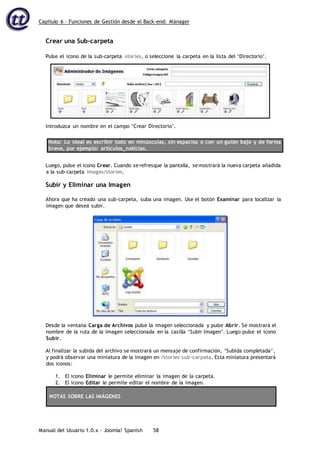 Capítulo 6 – Funciones de Gestión desde el Back-end: Mánager
Manual del Usuario 1.0.x – Joomla! Spanish 58
Crear una Sub-carpeta
Nota: Lo ideal es escribir todo en minúsculas, sin espacios o con un guión bajo y de forma
breve, por ejemplo: articulos_noticias.
Luego, pulse el icono Crear. Cuando serefresque la pantalla, semostrará la nueva carpeta añadida
a la sub-carpeta images/stories.
Subir y Eliminar una Imagen
Ahora que ha creado una sub-carpeta, suba una imagen. Use el botón Examinar para localizar la
imagen que desea subir.
Desde la ventana Carga de Archivos pulse la imagen seleccionada y pulse Abrir. Se mostrará el
nombre de la ruta de la imagen seleccionada en la casilla ‘Subir Imagen’. Luego pulse el icono
Subir.
Al finalizar la subida del archivo se mostrará un mensaje de confirmación, ‘Subida completada’,
y podrá observar una miniatura de la imagen en /stories sub-carpeta. Esta miniatura presentará
dos iconos:
1. El icono Eliminar le permite eliminar la imagen de la carpeta.
2. El icono Editar le permite editar el nombre de la imagen.
NOTAS SOBRE LAS IMÁGENES
Pulse el icono de la sub-carpeta stories, o seleccione la carpeta en la lista del ‘Directorio’.
Introduzca un nombre en el campo ‘Crear Directorio’.
 