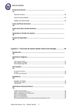 Tabla de Contenidos
Manual del Usuario 1.0.x – Joomla! Spanish 5
El Panel de Control..........................................................................
42
Opciones de Menú....................................................................................42
Iconos de Acceso Rápido............................................................................43
Módulos del Administrador .........................................................................43
Iconos del Panel de Control ...............................................................
46
Iconos de la Barra de Herramientas .....................................................
47
Comprobar la Versión de Joomla!........................................................
48
Ajustes de Seguridad........................................................................
48
Capítulo 6 – Funciones de Gestión desde el Back-end: Mánager .............49
Introducción ..................................................................................
49
Administrar Imágenes.......................................................................
50
Crear una Sub-carpeta.........................................................................................................51
Subir y Eliminar una Imagen ..................................................................................................51
Usar el Código Imagen/URL ...................................................................................................53
Previsualizar..................................................................................
53
En una Nueva Ventana .........................................................................................................53
En Línea ..........................................................................................................................53
En Línea con las Posiciones ...................................................................................................54
Estadísticas....................................................................................
54
Navegador, SO, Dominio.......................................................................................................55
Impresiones por Página ........................................................................................................55
Texto Buscado...................................................................................................................55
Administrar Artículos de Menú............................................................
56
El Administrador de Menús ....................................................................................................56
Añadir un Nuevo Artículo de Menú...........................................................................................58
Publicar y Despublicar un Artículo de Menú ................................................................................59
Mover un Artículo de Menú....................................................................................................59
Copiar un Artículo de Menú ...................................................................................................60
Eliminar un Artículo de Menú .................................................................................................60
Usar la Opción de Menú Inicio para Controlar el Diseño de la Página de Inicio.......................................61
 