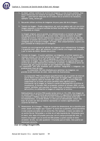 Capítulo 6 – Funciones de Gestión desde el Back-end: Mánager
Manual del Usuario 1.0.x – Joomla! Spanish 59
1. Es mejor utilizar nombres de archivo de imágenes lo más breves posibles. Usar
letras minúsculas y/o números sin espacios. También se puede usar el guión
bajo, _ , para marcar intervalos en el nombre de un archivo si es necesario,
ejemplo: camp_verano.gif.
2. Recuerde utilizar archivos de imágenes de poco peso (kb de la imagen).
3. Tamaño de Imagen – Puede preguntarse, por qué una página web con una única
imagen pequeña y una gran cantidad de texto tarda más de 1 minuto en cargar.
La respuesta es simple:
La imagen original, que es grande, es redimensionada a un tamaño de imagen
más pequeño en el explorador y, de este modo, todavía mantiene el mismo
tamaño de archivo. Cuando redimensiona una imagen en su página web, nada
cambia en el tamaño del archivo. Lo que realmente está haciendo es decirle al
navegador que re-escale la imagen ‘al vuelo’. Este comportamiento supone una
gran cantidad de trabajo para el navegador.
Cuando usa una programa de edición de imágenes para redimensionar la imagen,
y la guarda como .jpg o .gif, entonces sí está creando una imagen más pequeña,
y por lo tanto de menor tamaño de archivo.
4. Formato de Imagen – Si quiere optimizar sus imágenes, el primer aspecto que
necesita conocer son los tres formatos de imagen reconocidos por su navegador
web. Estos formatos son el .gif, el jpg/jpeg y el .png. Los tres formatos
comprimen la imagen. Esto significa que la información se organiza dentro del
archivo de un modo especial para minimizar su tamaño. La diferencia entre los
archivos jpg, gif y png es el modo en que comprimen los datos.
• La compresión JPG está diseñada para optimizar fotografías o imágenes con
graduaciones finas de color.
• La compresión GIF está diseñada para optimizar las imágenes con
grandes áreas continuas de color, tales como las ilustraciones.
• La compresión PNG fue diseñada específicamente por un comité de internet
que lo liberó como patente libre. El formato de imagen PNG proporciona
diversas mejoras sobre el formato GIF. Como un GIF, un archivo PNG está
comprimida en un modo con pocas pérdidas (esto significa que la
información de la imagen se restaura cuando se descomprime el archivo al
visualizarlo). El formato PNG no pretende sustituir el formato JPEG, el cual
supone ‘pérdidas’ pero permite al creador hacer un balance entre el tamaño
del archivo y la calidad de la imagen al comprimir el archivo.
Habitualmente un archivo PNG puede tardar entre un 10 a 30%. Una imagen de
un tamaño sobre 19.5K tarda aproximadamente 3.5 segundos en descargarse con
una conexión a 56Kbps. Aunque el acceso a internet por banda ancha está
incrementándose, no olvide diseñar su sitio para el denominador común más
bajo. El acceso por dial-up todavía representa un número significativo de
usuarios de Internet.
5. Dimensiones de la Imagen – Tenga en cuenta las dimensiones de su plantilla para
evitar añadir una imagen que “supere” el ancho de su plantilla, particularmente
si está usando una tabla con un ancho fijo. Por ejemplo, si tiene una tabla con
un ancho fijo de 760 píxeles y un bloc en el lado izquierdo de 150 píxeles para
el menú, esto deja 610 píxeles para usar con el cuerpo principal del sitio. Si
inserto una imagen con un ancho de 500 píxeles y quiero ajustar el texto
alrededor de ella, tan sólo quedarán 110 píxeles para el texto. Esto podría ser
demasiado estrecho.
Usar el Código Imagen/URL
 
