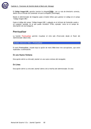 Capítulo 6 – Funciones de Gestión desde el Back-end: Mánager
Manual del Usuario 1.0.x – Joomla! Spanish 60
El Código Imagen/URL permite insertar la etiqueta <img>, con su ruta de directorio correcta,
dentro de un Artículo de Contenido sin usar la etiqueta {mosimage}.
Desde el Administrador de Imágenes pulse el botón Editar para generar el código en el campo
‘Código Imagen/URL’.
Copie el código del campo ‘Código Imagen/URL’ y péguelo en el Artículo de Contenido usado o
en cualquier pantalla en la que pueda introducir HTML, ejemplo: como en el campo de
descripción de una Categoría.
Previsualizar
La función Previsualizar permite visualizar el sitio web (Front-end) desde el Panel del
Administrador (Back-end).
Acceso: Seleccione Sitio -> Previsualizar
El menú Previsualizar, situado bajo la opción de menú Sitio tiene tres sub-opciones, que serán
explicadas a continuación.
En una Nueva Ventana
Esta opción abrirá su sitio web Joomla! en una nueva ventana del navegador.
En Línea
Esta opción abrirá su sitio web Joomla! dentro de la interfaz del Administrador. En esta
 