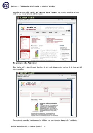 Capítulo 6 – Funciones de Gestión desde el Back-end: Mánager
Manual del Usuario 1.0.x – Joomla! Spanish 61
En Línea con las Posiciones
Esta opción abrirá su sitio web Joomla!, de un modo esquemático, dentro de la interfaz del
Administrador.
pantalla se mostrará la opción Abrir en una Nueva Ventana que permite visualizar el sitio
web en una nueva ventana del navegador.
Se mostrarán todas las Posiciones de los Módulos con sus etiquetas. La posición ‘mainbody’
 