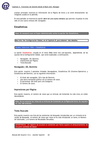 Capítulo 6 – Funciones de Gestión desde el Back-end: Mánager
Manual del Usuario 1.0.x – Joomla! Spanish 62
(cuerpo principal) mostrará la información de la Página de Inicio y se verán directamente las
imágenes usadas en la plantilla.
En esta pantalla se mostrará la opción Abrir en una nueva ventana que permite visualizar el sitio
web en una nueva ventana del navegador.
Estadísticas
Nota: Es necesario que un Súper-Administrador active la opción Ver-Estadísticas.
Más Info: Ver Configuración Global, en el Capítulo 8, para obtener más detalles.
Acceso: Seleccione Sitio -> Estadísticas
La opción Estadísticas, situada en el menú Sitio tiene tres sub-opciones, dependiendo de los
ajustes de la Configuración Global, que serán explicadas a continuación.
• Navegador, SO, Dominio.
• Impresiones por Página.
• Texto Buscado
Navegador, SO, Dominio
Esta opción muestra 3 pestañas tituladas Navegadores, Estadísticas SO (Sistema Operativo) y
Estadísticas del Dominio, con la siguiente información:
• El título del navegador, SO o tipo de Dominio.
• Una barra horizontal gráfica con el número de casos.
• El porcentaje del total para una Categoría.
• El número de casos.
Impresiones por Página
Esta opción muestra, el número de veces que un Artículo de Contenido ha sido visto, en orden
descendente.
Nota: No se contarán las vistas de un Artículo de Contenido en la Página de Inicio. Se requiere
un ‘clic’ del artículo.
Texto Buscado
Esta opción muestra una lista de las sentencias de búsqueda introducidas por un visitante en la
casilla de Búsqueda, el número de veces que veces se ha sido introducido un texto, el Número
de Solicitudes, y el número de Resultados Devueltos.
ADVERTENCIA: ¡El registro de accesos al contenido por fecha supone el almacenamiento de
una gran cantidad de datos!
 