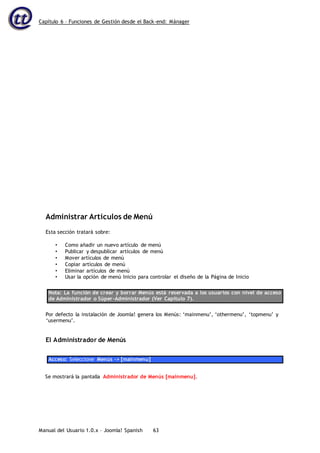 Capítulo 6 – Funciones de Gestión desde el Back-end: Mánager
Manual del Usuario 1.0.x – Joomla! Spanish 63
Administrar Artículos de Menú
Esta sección tratará sobre:
• Como añadir un nuevo artículo de menú
• Publicar y despublicar artículos de menú
• Mover artículos de menú
• Copiar artículos de menú
• Eliminar artículos de menú
• Usar la opción de menú Inicio para controlar el diseño de la Página de Inicio
Nota: La función de crear y borrar Menús está reservada a los usuarios con nivel de acceso
de Administrador o Súper-Administrador (Ver Capítulo 7).
Por defecto la instalación de Joomla! genera los Menús: ‘mainmenu’, ‘othermenu’, ‘topmenu’ y
‘usermenu’.
El Administrador de Menús
Acceso: Seleccione Menús -> [mainmenu]
Se mostrará la pantalla Administrador de Menús [mainmenu].
 