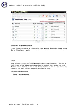 Capítulo 6 – Funciones de Gestión desde el Back-end: Mánager
Manual del Usuario 1.0.x – Joomla! Spanish 64
En esta pantalla dispone de las siguientes funciones: Publicar, No Publicar, Mover, Copiar,
Borrar, Editar, Nuevo y Ayuda.
Filtrar
Puede introducir un texto en el campo Filtro para refinar el listado en base a la presencia de
dicho texto en el título de los artículos de menú. Escriba cualquier texto y pulse la tecla ‘Enter’.
También puede seleccionar el número de Niveles Máximos de artículos de menú que se
mostrarán. Esto es útil si se tiene una compleja jerarquía de menú.
Descripción de las Columnas
Columna Detalles/Opciones
Iconos de la Barra de Herramientas
 