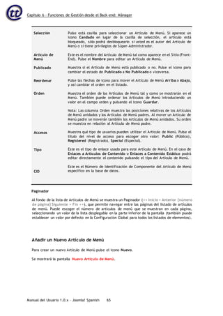 Capítulo 6 – Funciones de Gestión desde el Back-end: Mánager
Manual del Usuario 1.0.x – Joomla! Spanish 65
Selección
Artículo de
Menú
Publicado
Reordenar
Orden
Accesos
Tipo
CID
Pulse está casilla para seleccionar un Artículo de Menú. Si aparece un
icono Candado en lugar de la casilla de selección, el artículo está
bloqueado, sólo podrá desbloquearlo si usted es el autor del Artículo de
Menú o si tiene privilegios de Súper-Administrador.
Este es el nombre del Artículo de Menú tal como aparece en el Sitio (Front-
End). Pulse el Nombre para editar un Artículo de Menú.
Muestra si el Artículo de Menú está publicado o no. Pulse el icono para
cambiar el estado de Publicado a No Publicado o viceversa.
Pulse las flechas de icono para mover el Artículo de Menú Arriba o Abajo,
y así cambiar el orden en el listado.
Muestra el orden de los Artículos de Menú tal y como se mostrarán en el
Menú. También puede ordenar los Artículos de Menú introduciendo un
valor en el campo orden y pulsando el icono Guardar.
Nota: Las columna Orden muestra las posiciones relativas de los Artículos
de Menú anidados y los Artículos de Menú padres. Al mover un Artículo de
Menú padre se moverán también los Artículos de Menú anidados. Su orden
se muestra en relación al Artículo de Menú padre.
Muestra qué tipo de usuarios pueden utilizar el Artículo de Menú. Pulse el
título del nivel de acceso para escoger otro valor: Public (Público),
Registered (Registrado), Special (Especial).
Este es el tipo de enlace usado para este Artículo de Menú. En el caso de
Enlaces a Artículos de Contenido o Enlaces a Contenido Estático podrá
editar directamente el contenido pulsando el tipo del Artículo de Menú.
Este es el Número de Identificación de Componente del Artículo de Menú
específico en la base de datos.
Paginador
Al fondo de la lista de Artículos de Menú se muestra un Paginador (<< Inicio < Anterior [número
de página] Siguiente > Fin >>), que permite navegar entre las páginas del listado de artículos
de menú. Puede escoger el número de artículos de menú que se muestran en cada página,
seleccionando un valor de la lista desplegable en la parte inferior de la pantalla (también puede
establecer un valor por defecto en la Configuración Global para todos los listados de elementos).
Añadir un Nuevo Artículo de Menú
Para crear un nuevo Artículo de Menú pulse el icono Nuevo.
Se mostrará la pantalla Nuevo Artículo de Menú.
 