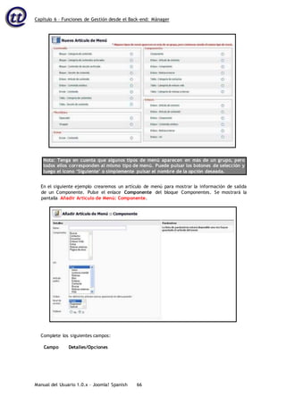 Capítulo 6 – Funciones de Gestión desde el Back-end: Mánager
Manual del Usuario 1.0.x – Joomla! Spanish 66
Nota: Tenga en cuenta que algunos tipos de menú aparecen en más de un grupo, pero
todos ellos corresponden al mismo tipo de menú. Puede pulsar los botones de selección y
luego el icono ‘Siguiente’ o simplemente pulsar el nombre de la opción deseada.
En el siguiente ejemplo crearemos un artículo de menú para mostrar la información de salida
de un Componente. Pulse el enlace Componente del bloque Componentes. Se mostrará la
pantalla Añadir Artículo de Menú: Componente.
Complete los siguientes campos:
Campo Detalles/Opciones
 