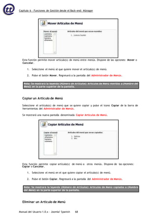 Capítulo 6 – Funciones de Gestión desde el Back-end: Mánager
Manual del Usuario 1.0.x – Joomla! Spanish 68
Esta función permite mover artículo(s) de menú entre menús. Dispone de las opciones: Mover o
Cancelar.
1. Seleccione el menú al que quiere mover el artículo(s) de menú.
2. Pulse el botón Mover. Regresará a la pantalla del Administrador de Menús.
Nota: Se mostrará la leyenda (Número de Artículos) Artículos de Menú movidos a (Nombre del
Menú) en la parte superior de la pantalla.
Copiar un Artículo de Menú
Seleccione el artículo(s) de menú que se quiere copiar y pulse el icono Copiar de la barra de
herramientas del Administrador de Menús.
Se mostrará una nueva pantalla denominada Copiar Artículos de Menú.
Copiar o Cancelar.
1. Seleccione el menú en el que quiere copiar el artículo(s) de menú.
2. Pulse el botón Copiar. Regresará a la pantalla del Administrador de Menús.
Nota: Se mostrará la leyenda (Número de Artículos) Artículos de Menú copiados a (Nombre
del Menú) en la parte superior de la pantalla.
Eliminar un Artículo de Menú
Esta función permite copiar artículo(s) de menú a otros menús. Dispone de las opciones:
 