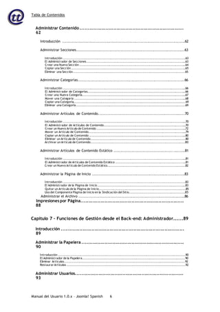 Tabla de Contenidos
Manual del Usuario 1.0.x – Joomla! Spanish 6
Administrar Contenido .....................................................................
62
Introducción ..........................................................................................62
Administrar Secciones...............................................................................63
Introducción .................................................................................................................63
El Administrador de Secciones............................................................................................63
Crear una Nueva Sección ..................................................................................................64
Copiar una Sección .........................................................................................................65
Eliminar una Sección.......................................................................................................65
Administrar Categorías..............................................................................66
Introducción .................................................................................................................66
El Administrador de Categorías...........................................................................................66
Crear una Nueva Categoría................................................................................................67
Mover una Categoría .......................................................................................................68
Copiar una Categoría.......................................................................................................69
Eliminar una Categoría.....................................................................................................69
Administrar Artículos de Contenido...............................................................70
Introducción .................................................................................................................70
El Administrador de Artículos de Contenido............................................................................70
Crear un Nuevo Artículo de Contenido ..................................................................................72
Mover un Artículo de Contenido..........................................................................................79
Copiar un Artículo de Contenido .........................................................................................80
Eliminar un Artículo de Contenido.......................................................................................80
Archivar un Artículo de Contenido.......................................................................................80
Administrar Artículos de Contenido Estático ....................................................81
Introducción .................................................................................................................81
El Administrador de Artículos de Contenido Estático .................................................................81
Crear un Nuevo Artículo de Contenido Estático........................................................................82
Administrar la Página de Inicio ....................................................................83
Introducción .................................................................................................................83
El Administrador de la Página de Inicio .................................................................................83
Quitar un Artículo de la Página de Inicio................................................................................85
Uso del Componente Página de Inicio en la Sindicación del Sitio...................................................85
Administrar el Archivo ..............................................................................86
Impresiones por Página.....................................................................
88
Capítulo 7 – Funciones de Gestión desde el Back-end: Administrador......89
Introducción ..................................................................................
89
Administrar la Papelera ....................................................................
90
Introducción .....................................................................................................................90
El Administrador de la Papelera..............................................................................................90
Eliminar Artículos...............................................................................................................92
Restaurar Artículos .............................................................................................................92
Administrar Usuarios........................................................................
93
 