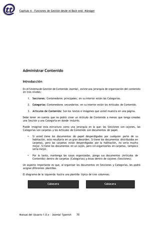 Capítulo 6 – Funciones de Gestión desde el Back-end: Mánager
Manual del Usuario 1.0.x – Joomla! Spanish 70
Administrar Contenido
Introducción
En el Sistema de Gestión de Contenido Joomla!, existe una jerarquía de organización del contenido
en tres niveles:
1. Secciones: Contenedores principales; en su interior están las Categorías.
2. Categorías: Contenedores secundarios; en su interior están los Artículos de Contenido.
3. Artículos de Contenido: Son los textos e imágenes que usted muestra en una página.
Debe tener en cuenta que no podrá crear un Artículo de Contenido a menos que tenga creadas
una Sección y una Categoría en donde incluirlo.
Puede imaginar esta estructura como una jerarquía en la que: las Secciones son cajones, las
Categorías son carpetas y los Artículos de Contenido son documentos de papel.
• Si usted tiene los documentos de papel desperdigados por cualquier parte de su
habitación, esto resultaría en un gran desorden. Si tiene los documentos distribuidos en
carpetas, pero las carpetas están desperdigadas por la habitación, no sería mucho
mejor. Si tiene los documentos en un cajón, pero sin organizarlos en carpetas, tampoco
sería mejor.
• Por lo tanto, mantenga las cosas organizadas, ponga sus documentos (Artículos de
Contenido) dentro de carpetas (Categorías) y éstas dentro de cajones (Secciones).
Un aspecto importante es que, al organizar los documentos en Secciones y Categorías, les podrá
asignar diferentes plantillas.
El diagrama de la izquierda ilustra una plantilla típica de tres columnas:
Cabecera Cabecera
 