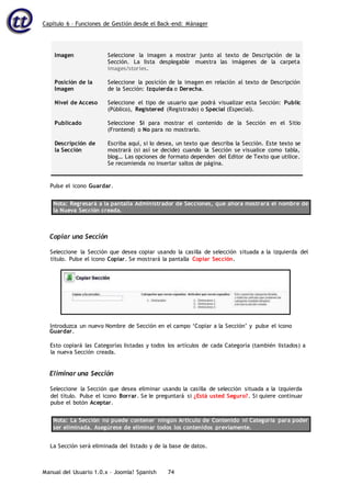 Capítulo 6 – Funciones de Gestión desde el Back-end: Mánager
Manual del Usuario 1.0.x – Joomla! Spanish 74
Imagen
Posición de la
Imagen
Nivel de Acceso
Publicado
Descripción de
la Sección
Seleccione la imagen a mostrar junto al texto de Descripción de la
Sección. La lista desplegable muestra las imágenes de la carpeta
images/stories.
Seleccione la posición de la imagen en relación al texto de Descripción
de la Sección: Izquierda o Derecha.
Seleccione el tipo de usuario que podrá visualizar esta Sección: Public
(Público), Registered (Registrado) o Special (Especial).
Seleccione Sí para mostrar el contenido de la Sección en el Sitio
(Frontend) o No para no mostrarlo.
Escriba aquí, si lo desea, un texto que describa la Sección. Este texto se
mostrará (si así se decide) cuando la Sección se visualice como tabla,
blog… Las opciones de formato dependen del Editor de Texto que utilice.
Se recomienda no insertar saltos de página.
Pulse el icono Guardar.
Nota: Regresará a la pantalla Administrador de Secciones, que ahora mostrará el nombre de
la Nueva Sección creada.
Copiar una Sección
Seleccione la Sección que desea copiar usando la casilla de selección situada a la izquierda del
título. Pulse el icono Copiar. Se mostrará la pantalla Copiar Sección.
Guardar.
Esto copiará las Categorías listadas y todos los artículos de cada Categoría (también listados) a
la nueva Sección creada.
Eliminar una Sección
Seleccione la Sección que desea eliminar usando la casilla de selección situada a la izquierda
del título. Pulse el icono Borrar. Se le preguntará si ¿Está usted Seguro?. Si quiere continuar
pulse el botón Aceptar.
Nota: La Sección no puede contener ningún Artículo de Contenido ni Categoría para poder
ser eliminada. Asegúrese de eliminar todos los contenidos previamente.
La Sección será eliminada del listado y de la base de datos.
Introduzca un nuevo Nombre de Sección en el campo ‘Copiar a la Sección’ y pulse el icono
 
