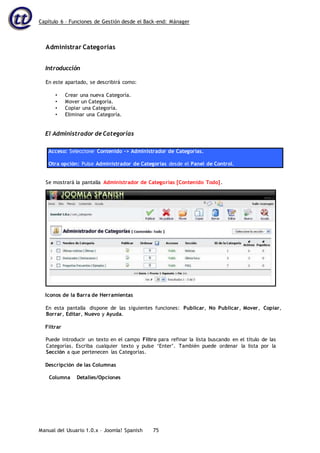 Capítulo 6 – Funciones de Gestión desde el Back-end: Mánager
Manual del Usuario 1.0.x – Joomla! Spanish 75
Administrar Categorías
Introducción
En este apartado, se describirá como:
• Crear una nueva Categoría.
• Mover un Categoría.
• Copiar una Categoría.
• Eliminar una Categoría.
El Administrador de Categorías
Acceso: Seleccione Contenido -> Administrador de Categorías.
Otra opción: Pulse Administrador de Categorías desde el Panel de Control.
Iconos de la Barra de Herramientas
En esta pantalla dispone de las siguientes funciones: Publicar, No Publicar, Mover, Copiar,
Borrar, Editar, Nuevo y Ayuda.
Filtrar
Puede introducir un texto en el campo Filtro para refinar la lista buscando en el título de las
Categorías. Escriba cualquier texto y pulse ‘Enter’. También puede ordenar la lista por la
Sección a que pertenecen las Categorías.
Descripción de las Columnas
Columna Detalles/Opciones
Se mostrará la pantalla Administrador de Categorías [Contenido Todo].
 