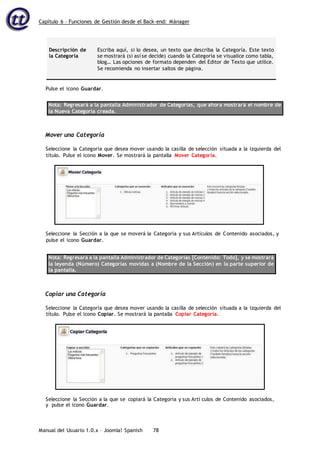 Capítulo 6 – Funciones de Gestión desde el Back-end: Mánager
Manual del Usuario 1.0.x – Joomla! Spanish 78
Descripción de
la Categoría
Escriba aquí, si lo desea, un texto que describa la Categoría. Este texto
se mostrará (si así se decide) cuando la Categoría se visualice como tabla,
blog… Las opciones de formato dependen del Editor de Texto que utilice.
Se recomienda no insertar saltos de página.
Pulse el icono Guardar.
Nota: Regresará a la pantalla Administrador de Categorías, que ahora mostrará el nombre de
la Nueva Categoría creada.
Mover una Categoría
Seleccione la Categoría que desea mover usando la casilla de selección situada a la izquierda del
título. Pulse el icono Mover. Se mostrará la pantalla Mover Categoría.
Seleccione la Sección a la que se moverá la Categoría y sus Artículos de Contenido asociados, y
pulse el icono Guardar.
Nota: Regresará a la pantalla Administrador de Categorías [Contenido: Todo], y se mostrará
la leyenda (Número) Categorías movidas a (Nombre de la Sección) en la parte superior de
la pantalla.
Copiar una Categoría
Seleccione la Categoría que desea mover usando la casilla de selección situada a la izquierda del
título. Pulse el icono Copiar. Se mostrará la pantalla Copiar Categoría.
y pulse el icono Guardar.
Seleccione la Sección a la que se copiará la Categoría y sus Artí culos de Contenido asociados,
 