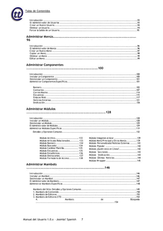 Tabla de Contenidos
Manual del Usuario 1.0.x – Joomla! Spanish 7
Introducción .....................................................................................................................93
El Administrador de Usuarios .................................................................................................93
Crear un Nuevo Usuario........................................................................................................94
Eliminar un Usuario.............................................................................................................95
Forzar la Salida de un Usuario................................................................................................95
Administrar Menús...........................................................................
96
Introducción .....................................................................................................................96
El Administrador de Menús ....................................................................................................96
Crear un Nuevo Menú ..........................................................................................................97
Copiar un Menú..................................................................................................................98
Eliminar un Menú ............................................................................................................... 99
Editar un Menú ..................................................................................................................99
Administrar Componentes
................................................................100
Introducción ....................................................................................................................100
Instalar un Componente ......................................................................................................100
Desinstalar un Componente..................................................................................................101
Administrar ComponentesEspecíficos......................................................................................101
Banners......................................................................................................................102
Contactos...................................................................................................................107
Correo Masivo ..............................................................................................................114
Encuestas...................................................................................................................115
Enlaces Web ................................................................................................................117
Noticias Externas ..........................................................................................................121
Sindicación..................................................................................................................126
Administrar Módulos
.......................................................................128
Introducción ....................................................................................................................128
Instalar un Módulo.............................................................................................................128
Desinstalar un Módulo.........................................................................................................129
El Administrador de Módulos.................................................................................................129
Administrar Módulos Específicos ............................................................................................131
Detalles y Opciones Comunes............................................................................................132
Módulo Archivo............................. 133
Módulo Artículos Relacionados........... 133
Módulo Banners ............................ 134
Módulo Buscador........................... 134
Módulo Cambiar Plantilla................. 135
Módulo Encuestas.......................... 135
Módulo Estadísticas........................ 136
Módulo Destacamos........................ 137
Módulo Formulario de Acceso............ 138
Módulo Imágenes al Azar ............................139
Módulo Menú Principal y Otros Menús.............139
Módulo Personalizado/Noticias Externas .........141
Módulo Popular .......................................142
Módulo ¿Quién está en Línea?.......................142
Módulo Secciones.....................................143
Módulo Sindicación...................................143
Módulo Últimas Noticias.............................144
Módulo Wrapper ......................................145
Administrar Mambots
......................................................................146
Introducción ....................................................................................................................146
Instalar un Mambot............................................................................................................146
Desinstalar un Mambot........................................................................................................147
El Administrador de Mambots................................................................................................147
Administrar Mambots Específicos ...........................................................................................148
Mambots del Sitio: Detalles y Opciones Comunes ....................................................................149
1. Mambots de Contenido ................................................................................................150
2. Mambots de Editores...................................................................................................152
3. Mambots de Editores XTD .............................................................................................154
4. Mambots de Búsqueda
.................................................................................................154
 