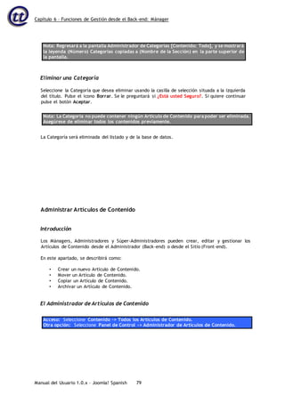 Capítulo 6 – Funciones de Gestión desde el Back-end: Mánager
Manual del Usuario 1.0.x – Joomla! Spanish 79
Nota: Regresará a la pantalla Administrador de Categorías [Contenido: Todo], y se mostrará
la leyenda (Número) Categorías copiadas a (Nombre de la Sección) en la parte superior de
la pantalla.
Eliminar una Categoría
Seleccione la Categoría que desea eliminar usando la casilla de selección situada a la izquierda
del título. Pulse el icono Borrar. Se le preguntará si ¿Está usted Seguro?. Si quiere continuar
pulse el botón Aceptar.
Nota: La Categoría no puede contener ningún Artículo de Contenido para poder ser eliminada.
Asegúrese de eliminar todos los contenidos previamente.
La Categoría será eliminada del listado y de la base de datos.
Administrar Artículos de Contenido
Introducción
Los Mánagers, Administradores y Súper-Administradores pueden crear, editar y gestionar los
Artículos de Contenido desde el Administrador (Back-end) o desde el Sitio (Front-end).
En este apartado, se describirá como:
• Crear un nuevo Artículo de Contenido.
• Mover un Artículo de Contenido.
• Copiar un Artículo de Contenido.
• Archivar un Artículo de Contenido.
El Administrador de Artículos de Contenido
Acceso: Seleccione Contenido -> Todos los Artículos de Contenido.
Otra opción: Seleccione Panel de Control -> Administrador de Artículos de Contenido.
 