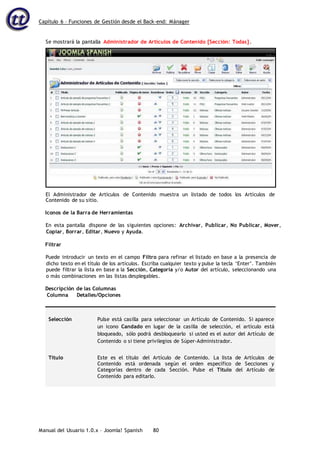 Capítulo 6 – Funciones de Gestión desde el Back-end: Mánager
Manual del Usuario 1.0.x – Joomla! Spanish 80
Contenido de su sitio.
Iconos de la Barra de Herramientas
En esta pantalla dispone de las siguientes opciones: Archivar, Publicar, No Publicar, Mover,
Copiar, Borrar, Editar, Nuevo y Ayuda.
Filtrar
Puede introducir un texto en el campo Filtro para refinar el listado en base a la presencia de
dicho texto en el título de los artículos. Escriba cualquier texto y pulse la tecla ‘Enter’. También
puede filtrar la lista en base a la Sección, Categoría y/o Autor del artículo, seleccionando una
o más combinaciones en las listas desplegables.
Descripción de las Columnas
Columna Detalles/Opciones
Selección Pulse está casilla para seleccionar un Artículo de Contenido. Si aparece
un icono Candado en lugar de la casilla de selección, el artículo está
bloqueado, sólo podrá desbloquearlo si usted es el autor del Artículo de
Contenido o si tiene privilegios de Súper-Administrador.
Título Este es el título del Artículo de Contenido. La lista de Artículos de
Contenido está ordenada según el orden específico de Secciones y
Categorías dentro de cada Sección. Pulse el Título del Artículo de
Contenido para editarlo.
Se mostrará la pantalla Administrador de Artículos de Contenido [Sección: Todas].
El Administrador de Artículos de Contenido muestra un listado de todos los Artículos de
 