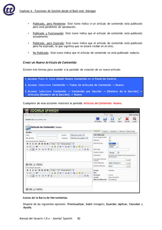 Capítulo 6 – Funciones de Gestión desde el Back-end: Mánager
Manual del Usuario 1.0.x – Joomla! Spanish 82
• Publicado, pero Pendiente: Este icono indica si un artículo de contenido está publicado
pero está pendiente de aprobación.
• Publicado y Funcionando: Este icono indica que el artículo de contenido está publicado
actualmente.
• Publicado, pero Expirado: Este icono indica que el artículo de contenido está publicado
pero ha expirado, lo que significa que no estará visible en el sitio.
• No Publicado: Este icono indica que el artículo de contenido no está publicado todavía.
Crear un Nuevo Artículo de Contenido
Existen tres formas para acceder a la pantalla de creación de un nuevo artículo:
1. Acceso: Pulse el icono Añadir Nuevo Contenido en el Panel de Control.
2. Acceso: Seleccione Contenido -> Todos los Artículos de Contenido -> Nuevo.
3. Acceso: Seleccione Contenido -> Contenido por Sección -> [Nombre de la Sección] ->
Artículos [Nombre de la Sección] -> Nuevo
Cualquiera de esas acciones mostrará la pantalla Artículo de Contenido: Nuevo.
Iconos de la Barra de Herramientas
Dispone de las siguientes opciones: Previsualizar, Subir (imagen), Guardar, Aplicar, Cancelar y
Ayuda.
 