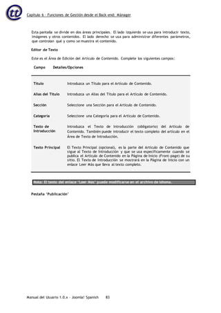 Capítulo 6 – Funciones de Gestión desde el Back-end: Mánager
Manual del Usuario 1.0.x – Joomla! Spanish 83
Esta pantalla se divide en dos áreas principales. El lado izquierdo se usa para introducir texto,
imágenes y otros contenidos. El lado derecho se usa para administrar diferentes parámetros,
que controlan qué y como se muestra el contenido.
Editor de Texto
Este es el Área de Edición del Artículo de Contenido. Complete los siguientes campos:
Campo Detalles/Opciones
Título Introduzca un Título para el Artículo de Contenido.
Alias del Título Introduzca un Alias del Título para el Artículo de Contenido.
Sección Seleccione una Sección para el Artículo de Contenido.
Categoría Seleccione una Categoría para el Artículo de Contenido.
Texto de
Introducción
Introduzca el Texto de Introducción (obligatorio) del Artículo de
Contenido. También puede introducir el texto completo del artículo en el
Área de Texto de Introducción.
Texto Principal El Texto Principal (opcional), es la parte del Artículo de Contenido que
sigue al Texto de Introducción y que se usa específicamente cuando se
publica el Artículo de Contenido en la Página de Inicio (Front-page) de su
sitio. El Texto de Introducción se mostrará en la Página de Inicio con un
enlace Leer Más que lleva al texto completo.
Nota: El texto del enlace ‘Leer Más’ puede modificarse en el archivo de idioma.
Pestaña ‘Publicación’
 
