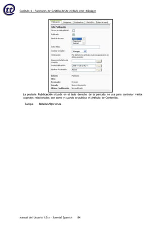Capítulo 6 – Funciones de Gestión desde el Back-end: Mánager
Manual del Usuario 1.0.x – Joomla! Spanish 84
La pestaña Publicación situada en el lado derecho de la pantalla se usa para controlar varios
aspectos relacionados con cómo y cuando se publica el Artículo de Contenido.
Campo Detalles/Opciones
 