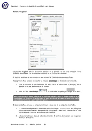 Capítulo 6 – Funciones de Gestión desde el Back-end: Mánager
Manual del Usuario 1.0.x – Joomla! Spanish 86
Pestaña ‘Imágenes’
La pestaña Imágenes situada en el lado derecho de la pantalla se usa para controlar varios
aspectos relacionados con las imágenes incluidas en el Artículo de Contenido.
El proceso para insertar una imagen en una Artículo de Contenido consta de dos fases:
A) La primera fase consiste en insertar la etiqueta {mosimage} en el Artículo de Contenido.
1. Sitúe el cursor en el área de edición del texto (texto de introducción o principal), en la
posición en la que desea mostrar la imagen.
2. Pulse el icono Poner Imagen . Se insertará la etiqueta {mosimage} en el texto.
Nota: Las etiquetas deben insertarse al inicio del párrafo, tanto si desea alinearlas a la
izquierda o a la derecha. En ambos caso el texto envolverá la imagen a la derecha o a la
izquierda de la misma, según sea lo apropiado.
B) La segunda fase consiste en asignar una imagen a cada una de las etiquetas insertadas.
1. La Galería de Imágenes está almacenada en la sub-carpeta images/stories. Por debajo de
esta se encuentra una lista desplegable de sub-carpetas. Seleccione, si es necesario, una
sub-carpeta para mostrar las imágenes que contiene.
2. Seleccione la Imagen deseada pulsando el nombre de archivo. Se mostrará una imagen en
miniatura de muestra.
 