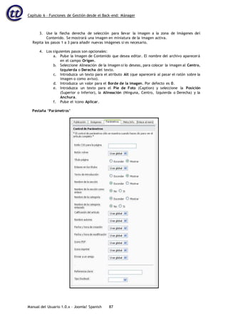 Capítulo 6 – Funciones de Gestión desde el Back-end: Mánager
Manual del Usuario 1.0.x – Joomla! Spanish 87
3. Use la flecha derecha de selección para llevar la imagen a la zona de Imágenes del
Contenido. Se mostrará una imagen en miniatura de la imagen activa.
Repita los pasos 1 a 3 para añadir nuevas imágenes si es necesario.
4. Los siguientes pasos son opcionales:
a. Pulse la Imagen de Contenido que desea editar. El nombre del archivo aparecerá
en el campo Origen.
b. Seleccione Alineación de la Imagen si lo deseas, para colocar la imagen al Centro,
Izquierda o Derecha del texto.
c. Introduzca un texto para el atributo Alt (que aparecerá al pasar el ratón sobre la
imagen o como aviso).
d. Introduzca un valor para el Borde de la imagen. Por defecto es 0.
e. Introduzca un texto para el Pie de Foto (Caption) y seleccione la Posición
(Superior o Inferior), la Alineación (Ninguna, Centro, Izquierda o Derecha) y la
Anchura.
f. Pulse el icono Aplicar.
Pestaña ‘Parámetros’
 