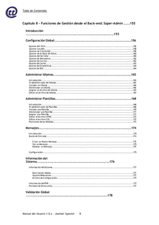 Tabla de Contenidos
Manual del Usuario 1.0.x – Joomla! Spanish 8
Capítulo 8 – Funciones de Gestión desde el Back-end: Súper-Admin .....155
Introducción
.................................................................................155
Configuración Global.......................................................................156
Ajustes del Sitio................................................................................................................156
Ajustes Locales.................................................................................................................158
Ajustes de Contenido..........................................................................................................158
Ajustes de la Base de Datos..................................................................................................160
Ajustes del Servidor ...........................................................................................................160
Ajustes de Metadatos .........................................................................................................162
Ajustes de Correo..............................................................................................................162
Ajustes de Caché...............................................................................................................163
Ajustes de Estadísticas........................................................................................................164
Ajustes de SEO .................................................................................................................164
Administrar Idiomas........................................................................165
Introducción ....................................................................................................................165
El Administrador de Idiomas .................................................................................................165
Instalar un Idioma .............................................................................................................166
Desinstalar un Idioma .........................................................................................................166
Asignar un Archivo de Idioma ................................................................................................167
Editar un Archivo de Idioma..................................................................................................167
Administrar Plantillas......................................................................168
Introducción ....................................................................................................................168
El Administrador de Plantillas ...............................................................................................168
Instalar una Plantilla ..........................................................................................................170
Desinstalar una Plantilla......................................................................................................171
Asignar una Plantilla ..........................................................................................................171
Editar el Archivo HTML........................................................................................................172
Editar el Archivo CSS..........................................................................................................172
Posiciones de los Módulos ....................................................................................................173
Mensajes......................................................................................174
Introducción ....................................................................................................................174
Buzón de Entrada..............................................................................................................174
Crear un Nuevo Mensaje..................................................................................................175
Ver un Mensaje.............................................................................................................175
Eliminar un Mensaje.......................................................................................................175
Configuración...................................................................................................................175
Información del
Sistema...................................................................176
Información delSistema......................................................................................................177
Descripción Global.........................................................................................................177
Ajustes Relevantes ........................................................................................................177
Archivo de Configuración.................................................................................................177
Información delPHP...........................................................................................................177
Permisos de Directorios.......................................................................................................177
Validación Global
...........................................................................178
 