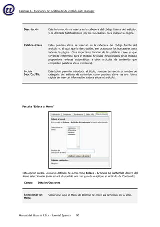 Capítulo 6 – Funciones de Gestión desde el Back-end: Mánager
Manual del Usuario 1.0.x – Joomla! Spanish 90
Descripción Esta información se inserta en la cabecera del código fuente del artículo,
y es utilizada habitualmente por los buscadores para indexar la página.
Palabras Clave Estas palabras clave se insertan en la cabecera del código fuente del
artículo y, al igual que la descripción, son usadas por los buscadores para
indexar la página. Otra importante función de las palabras clave es que
sirven de referencia para el Módulo Artículos Relacionados (este módulo
proporciona enlaces automáticos a otros artículos de contenido que
comparten palabras clave similares).
Incluir
Secc/Cat/Tít:
Este botón permite introducir el título, nombre de sección y nombre de
categoría del artículo de contenido como palabras clave (es una forma
rápida de insertar información valiosa sobre el artículo).
Pestaña ‘Enlace al Menú’
Esta opción creará un nuevo Artículo de Menú como Enlace - Artículo de Contenido dentro del
Menú seleccionado (sólo estará disponible una vez guarde o aplique el Artículo de Contenido).
Campo Detalles/Opciones
Seleccionar un
Menú
Seleccione aquí el Menú de Destino de entre los definidos en su sitio.
 