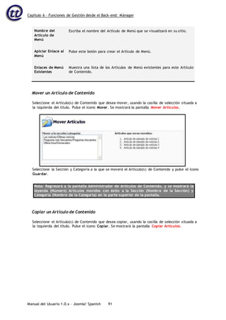 Capítulo 6 – Funciones de Gestión desde el Back-end: Mánager
Manual del Usuario 1.0.x – Joomla! Spanish 91
Nombre del
Artículo de
Menú
Escriba el nombre del Artículo de Menú que se visualizará en su sitio.
Aplciar Enlace al
Menú
Pulse este botón para crear el Artículo de Menú.
Enlaces de Menú
Existentes
Muestra una lista de los Artículos de Menú existentes para este Artículo
de Contenido.
Mover un Artículo de Contenido
Seleccione el Artículo(s) de Contenido que desea mover, usando la casilla de selección situada a
la izquierda del título. Pulse el icono Mover. Se mostrará la pantalla Mover Artículos.
Seleccione la Sección y Categoría a la que se moverá el Artículo(s) de Contenido y pulse el icono
Guardar.
Nota: Regresará a la pantalla Administrador de Artículos de Contenido, y se mostrará la
leyenda (Número) Artículos movidos con éxito a la Sección (Nombre de la Sección) y
Categoría (Nombre de la Categoría) en la parte superior de la pantalla.
Copiar un Artículo de Contenido
Seleccione el Artículo(s) de Contenido que desea copiar, usando la casilla de selección situada a
la izquierda del título. Pulse el icono Copiar. Se mostrará la pantalla Copiar Artículos.
 