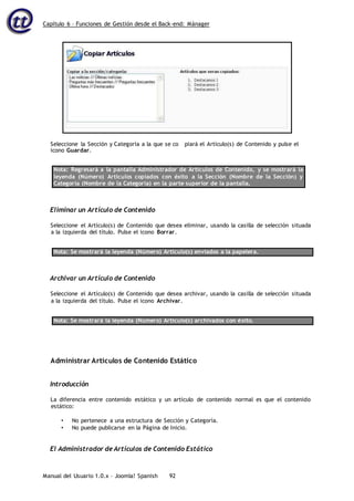 Capítulo 6 – Funciones de Gestión desde el Back-end: Mánager
Manual del Usuario 1.0.x – Joomla! Spanish 92
icono Guardar.
Nota: Regresará a la pantalla Administrador de Artículos de Contenido, y se mostrará la
leyenda (Número) Artículos copiados con éxito a la Sección (Nombre de la Sección) y
Categoría (Nombre de la Categoría) en la parte superior de la pantalla.
Eliminar un Artículo de Contenido
Seleccione el Artículo(s) de Contenido que desea eliminar, usando la casilla de selección situada
a la izquierda del título. Pulse el icono Borrar.
Nota: Se mostrará la leyenda (Número) Artículo(s) enviados a la papelera.
Archivar un Artículo de Contenido
Seleccione el Artículo(s) de Contenido que desea archivar, usando la casilla de selección situada
a la izquierda del título. Pulse el icono Archivar.
Nota: Se mostrará la leyenda (Número) Artículo(s) archivados con éxito.
Administrar Artículos de Contenido Estático
Introducción
La diferencia entre contenido estático y un artículo de contenido normal es que el contenido
estático:
• No pertenece a una estructura de Sección y Categoría.
• No puede publicarse en la Página de Inicio.
El Administrador de Artículos de Contenido Estático
Seleccione la Sección y Categoría a la que se co piará el Artículo(s) de Contenido y pulse el
 